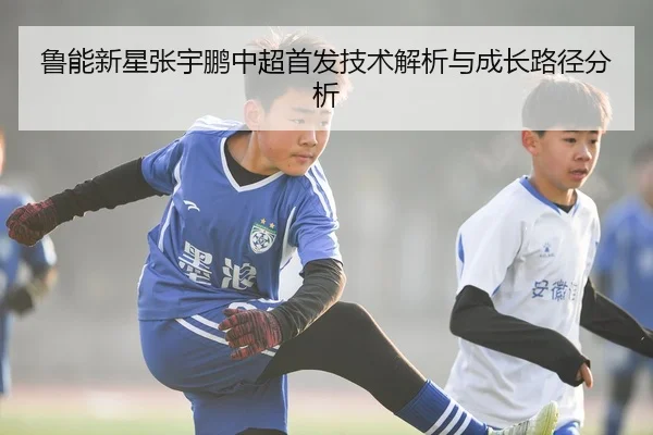 鲁能新星张宇鹏中超首发技术解析与成长路径分析